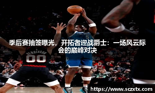 季后赛抽签曝光，开拓者迎战爵士：一场风云际会的巅峰对决