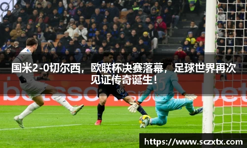 国米2-0切尔西，欧联杯决赛落幕，足球世界再次见证传奇诞生！